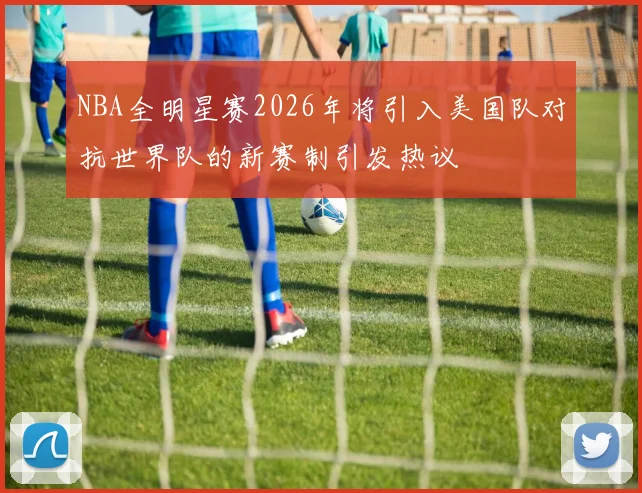 NBA全明星赛2026年将引入美国队对抗世界队的新赛制引发热议