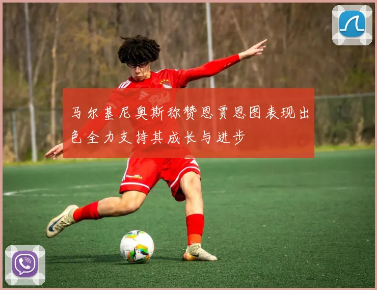 马尔基尼奥斯称赞恩贾恩图表现出色全力支持其成长与进步