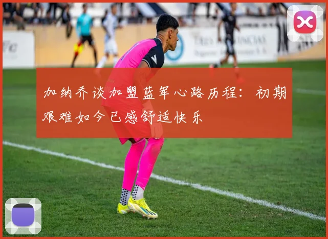 加纳乔谈加盟蓝军心路历程：初期艰难如今已感舒适快乐