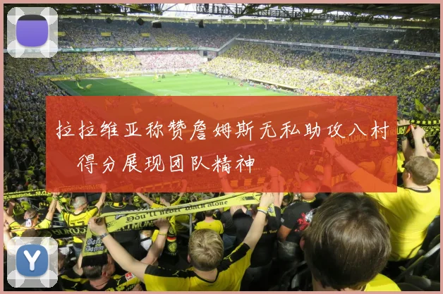 拉拉维亚称赞詹姆斯无私助攻八村塁得分展现团队精神