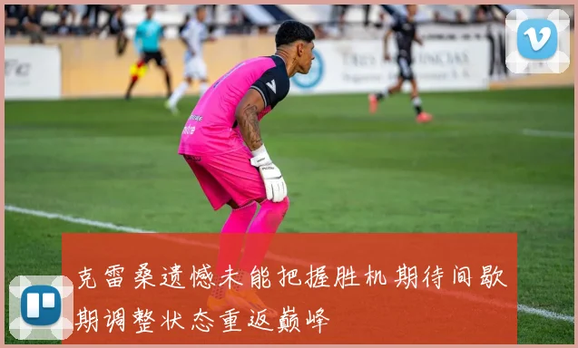 克雷桑遗憾未能把握胜机期待间歇期调整状态重返巅峰
