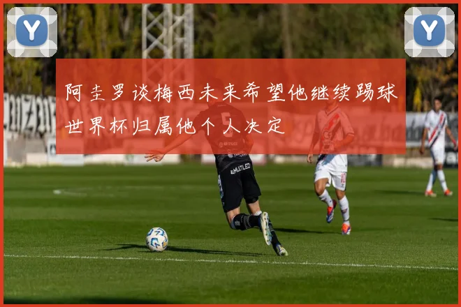 阿圭罗谈梅西未来希望他继续踢球世界杯归属他个人决定