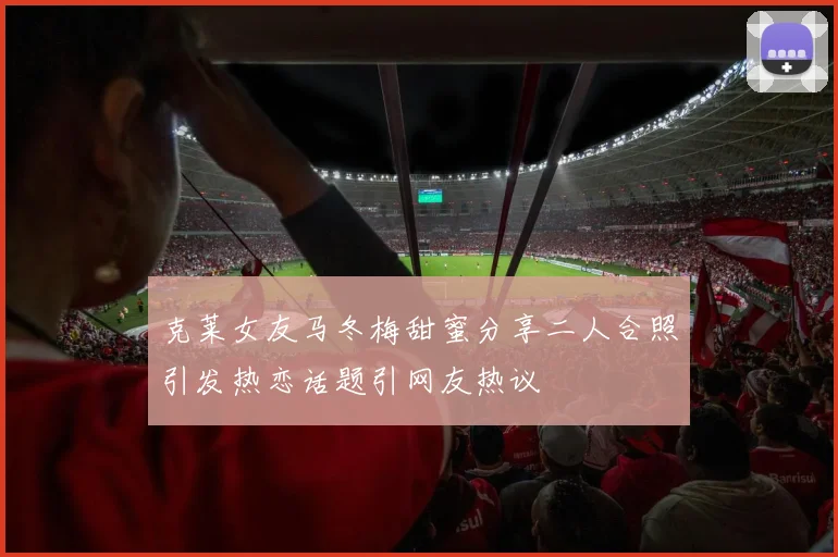 克莱女友马冬梅甜蜜分享二人合照引发热恋话题引网友热议