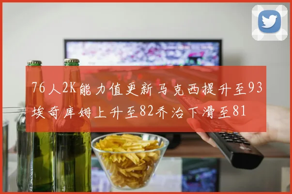 76人2K能力值更新马克西提升至93埃奇库姆上升至82乔治下滑至81
