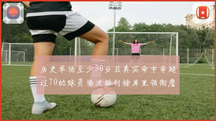 历史单场至少30分且真实命中率超过70的球员场次排行榜库里领衔詹姆斯杜兰特紧随其后