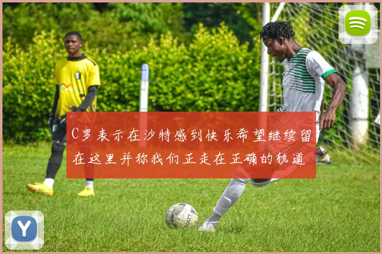 C罗表示在沙特感到快乐希望继续留在这里并称我们正走在正确的轨道上
