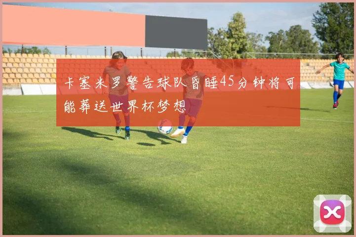 卡塞米罗警告球队昏睡45分钟将可能葬送世界杯梦想
