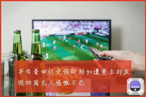 字母哥回忆受伤时刻如遭重击却发现四周无人感慨不已